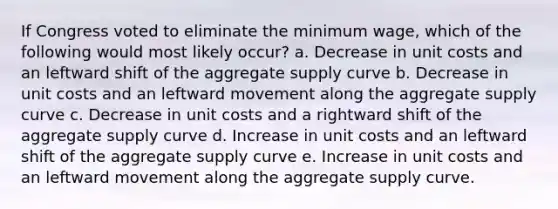 If Congress voted to eliminate the minimum wage, which of the following would most likely occur? a. Decrease in unit costs and an leftward shift of the aggregate supply curve b. Decrease in unit costs and an leftward movement along the aggregate supply curve c. Decrease in unit costs and a rightward shift of the aggregate supply curve d. Increase in unit costs and an leftward shift of the aggregate supply curve e. Increase in unit costs and an leftward movement along the aggregate supply curve.