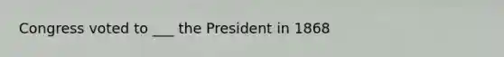 Congress voted to ___ the President in 1868