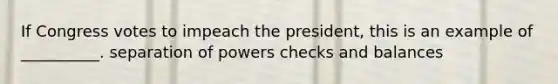 If Congress votes to impeach the president, this is an example of __________. separation of powers checks and balances