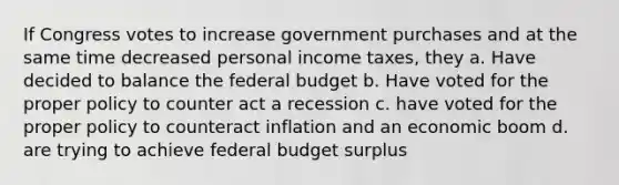 If Congress votes to increase government purchases and at the same time decreased personal income taxes, they a. Have decided to balance the federal budget b. Have voted for the proper policy to counter act a recession c. have voted for the proper policy to counteract inflation and an economic boom d. are trying to achieve federal budget surplus