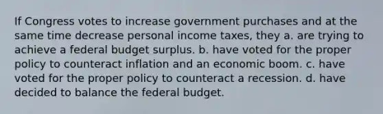 If Congress votes to increase government purchases and at the same time decrease personal income taxes, they a. are trying to achieve a federal budget surplus. b. have voted for the proper policy to counteract inflation and an economic boom. c. have voted for the proper policy to counteract a recession. d. have decided to balance the federal budget.