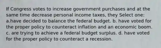 If Congress votes to increase government purchases and at the same time decrease personal income taxes, they Select one: a.have decided to balance <a href='https://www.questionai.com/knowledge/kS29NErBPI-the-federal-budget' class='anchor-knowledge'>the federal budget</a>. b. have voted for the proper policy to counteract inflation and an economic boom. c. are trying to achieve a federal budget surplus. d. have voted for the proper policy to counteract a recession.