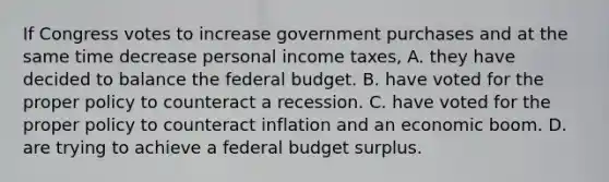 If Congress votes to increase government purchases and at the same time decrease personal income taxes, A. they have decided to balance the federal budget. B. have voted for the proper policy to counteract a recession. C. have voted for the proper policy to counteract inflation and an economic boom. D. are trying to achieve a federal budget surplus.