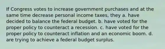 If Congress votes to increase government purchases and at the same time decrease personal income taxes, they a. have decided to balance the federal budget. b. have voted for the proper policy to counteract a recession. c. have voted for the proper policy to counteract inflation and an economic boom. d. are trying to achieve a federal budget surplus.