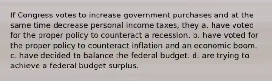 If Congress votes to increase government purchases and at the same time decrease personal income taxes, they a. have voted for the proper policy to counteract a recession. b. have voted for the proper policy to counteract inflation and an economic boom. c. have decided to balance the federal budget. d. are trying to achieve a federal budget surplus.