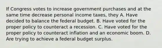 If Congress votes to increase government purchases and at the same time decrease personal income taxes, they A. Have decided to balance the federal budget. B. Have voted for the proper policy to counteract a recession. C. Have voted for the proper policy to counteract inflation and an economic boom. D. Are trying to achieve a federal budget surplus.