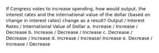 If Congress votes to increase spending, how would output, the interest rates and the international value of the dollar (based on change in interest rates) change as a result? Output / Interest Rates / International Value of Dollar a. Increase / Increase / Decrease b. Increase / Decrease / Increase c. Decrease / Decrease / Increase d. Increase / Increase/ Increase e. Decrease / Increase / Decrease