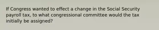 If Congress wanted to effect a change in the Social Security payroll tax, to what congressional committee would the tax initially be assigned?