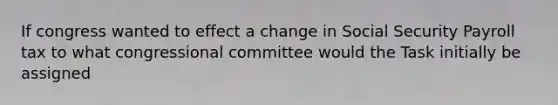 If congress wanted to effect a change in Social Security Payroll tax to what congressional committee would the Task initially be assigned