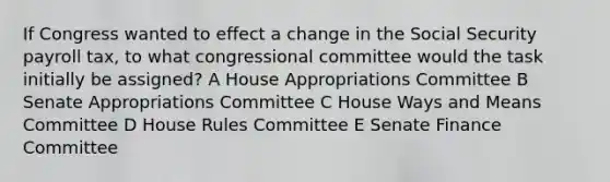 If Congress wanted to effect a change in the Social Security payroll tax, to what congressional committee would the task initially be assigned? A House Appropriations Committee B Senate Appropriations Committee C House Ways and Means Committee D House Rules Committee E Senate Finance Committee