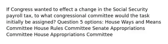 If Congress wanted to effect a change in the Social Security payroll tax, to what congressional committee would the task initially be assigned? Question 5 options: House Ways and Means Committee House Rules Committee Senate Appropriations Committee House Appropriations Committee