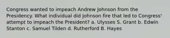 Congress wanted to impeach Andrew Johnson from the Presidency. What individual did Johnson fire that led to Congress' attempt to impeach the President? a. Ulysses S. Grant b. Edwin Stanton c. Samuel Tilden d. Rutherford B. Hayes