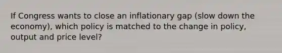 If Congress wants to close an inflationary gap (slow down the economy), which policy is matched to the change in policy, output and price level?