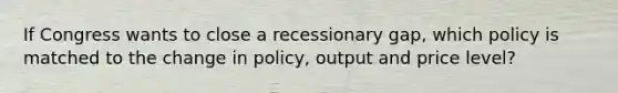 If Congress wants to close a recessionary gap, which policy is matched to the change in policy, output and price level?