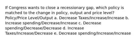 If Congress wants to close a recessionary gap, which policy is matched to the change in policy, output and price level? Policy/Price Level/Output a. Decrease Taxes/Increase/Increase b. Increase spending/Decrease/Increase c. Decrease spending/Decrease/Decrease d. Increase Taxes/Increase/Decrease e. Decrease spending/Increase/Increase