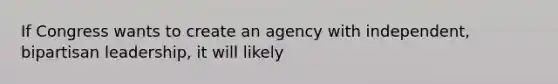 If Congress wants to create an agency with independent, bipartisan leadership, it will likely