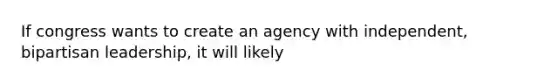 If congress wants to create an agency with independent, bipartisan leadership, it will likely