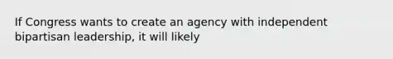 If Congress wants to create an agency with independent bipartisan leadership, it will likely