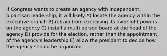 If Congress wants to create an agency with independent, bipartisan leadership, it will likely A) locate the agency within the executive branch B) refrain from exercising its oversight powers on the agency C) install a multi person board at the head of the agency D) provide for the election, rather than the appointment, of the agency's leadership E) allow the president to decide how the agency should be organized