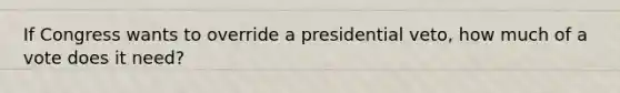 If Congress wants to override a presidential veto, how much of a vote does it need?