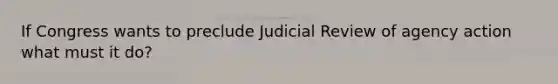 If Congress wants to preclude Judicial Review of agency action what must it do?