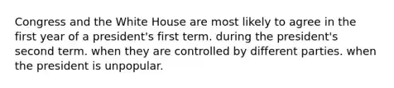 Congress and the White House are most likely to agree in the first year of a president's first term. during the president's second term. when they are controlled by different parties. when the president is unpopular.