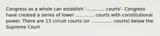 Congress as a whole can establish '............. courts'- Congress have created a series of lower ............. courts with constitutional power. There are 13 circuit courts (or ............... courts) below the Supreme Court