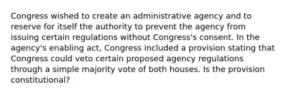 Congress wished to create an administrative agency and to reserve for itself the authority to prevent the agency from issuing certain regulations without Congress's consent. In the agency's enabling act, Congress included a provision stating that Congress could veto certain proposed agency regulations through a simple majority vote of both houses. Is the provision constitutional?