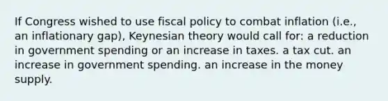 If Congress wished to use fiscal policy to combat inflation (i.e., an inflationary gap), Keynesian theory would call for: a reduction in government spending or an increase in taxes. a tax cut. an increase in government spending. an increase in the money supply.