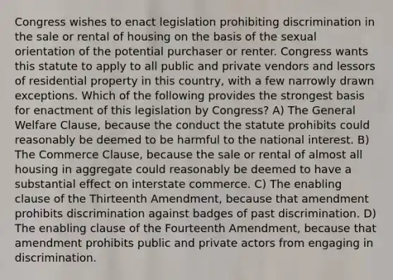 Congress wishes to enact legislation prohibiting discrimination in the sale or rental of housing on the basis of the sexual orientation of the potential purchaser or renter. Congress wants this statute to apply to all public and private vendors and lessors of residential property in this country, with a few narrowly drawn exceptions. Which of the following provides the strongest basis for enactment of this legislation by Congress? A) The General Welfare Clause, because the conduct the statute prohibits could reasonably be deemed to be harmful to the national interest. B) The Commerce Clause, because the sale or rental of almost all housing in aggregate could reasonably be deemed to have a substantial effect on interstate commerce. C) The enabling clause of the Thirteenth Amendment, because that amendment prohibits discrimination against badges of past discrimination. D) The enabling clause of the Fourteenth Amendment, because that amendment prohibits public and private actors from engaging in discrimination.