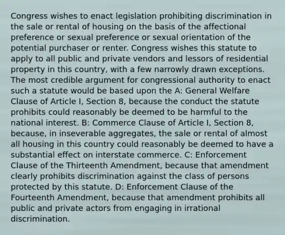 Congress wishes to enact legislation prohibiting discrimination in the sale or rental of housing on the basis of the affectional preference or sexual preference or sexual orientation of the potential purchaser or renter. Congress wishes this statute to apply to all public and private vendors and lessors of residential property in this country, with a few narrowly drawn exceptions. The most credible argument for congressional authority to enact such a statute would be based upon the A: General Welfare Clause of Article I, Section 8, because the conduct the statute prohibits could reasonably be deemed to be harmful to the national interest. B: Commerce Clause of Article I, Section 8, because, in inseverable aggregates, the sale or rental of almost all housing in this country could reasonably be deemed to have a substantial effect on interstate commerce. C: Enforcement Clause of the Thirteenth Amendment, because that amendment clearly prohibits discrimination against the class of persons protected by this statute. D: Enforcement Clause of the Fourteenth Amendment, because that amendment prohibits all public and private actors from engaging in irrational discrimination.