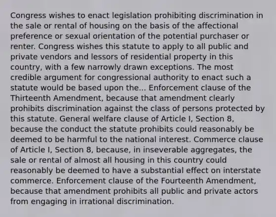 Congress wishes to enact legislation prohibiting discrimination in the sale or rental of housing on the basis of the affectional preference or sexual orientation of the potential purchaser or renter. Congress wishes this statute to apply to all public and private vendors and lessors of residential property in this country, with a few narrowly drawn exceptions. The most credible argument for congressional authority to enact such a statute would be based upon the... Enforcement clause of the Thirteenth Amendment, because that amendment clearly prohibits discrimination against the class of persons protected by this statute. General welfare clause of Article I, Section 8, because the conduct the statute prohibits could reasonably be deemed to be harmful to the national interest. Commerce clause of Article I, Section 8, because, in inseverable aggregates, the sale or rental of almost all housing in this country could reasonably be deemed to have a substantial effect on interstate commerce. Enforcement clause of the Fourteenth Amendment, because that amendment prohibits all public and private actors from engaging in irrational discrimination.