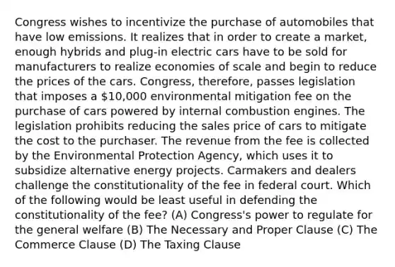 Congress wishes to incentivize the purchase of automobiles that have low emissions. It realizes that in order to create a market, enough hybrids and plug-in electric cars have to be sold for manufacturers to realize economies of scale and begin to reduce the prices of the cars. Congress, therefore, passes legislation that imposes a 10,000 environmental mitigation fee on the purchase of cars powered by internal combustion engines. The legislation prohibits reducing the sales price of cars to mitigate the cost to the purchaser. The revenue from the fee is collected by the Environmental Protection Agency, which uses it to subsidize alternative energy projects. Carmakers and dealers challenge the constitutionality of the fee in federal court. Which of the following would be least useful in defending the constitutionality of the fee? (A) Congress's power to regulate for the general welfare (B) The Necessary and Proper Clause (C) The Commerce Clause (D) The Taxing Clause