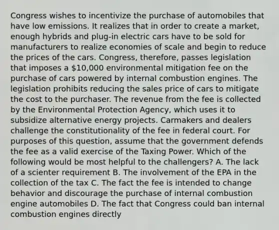 Congress wishes to incentivize the purchase of automobiles that have low emissions. It realizes that in order to create a market, enough hybrids and plug-in electric cars have to be sold for manufacturers to realize economies of scale and begin to reduce the prices of the cars. Congress, therefore, passes legislation that imposes a 10,000 environmental mitigation fee on the purchase of cars powered by internal combustion engines. The legislation prohibits reducing the sales price of cars to mitigate the cost to the purchaser. The revenue from the fee is collected by the Environmental Protection Agency, which uses it to subsidize alternative energy projects. Carmakers and dealers challenge the constitutionality of the fee in federal court. For purposes of this question, assume that the government defends the fee as a valid exercise of the Taxing Power. Which of the following would be most helpful to the challengers? A. The lack of a scienter requirement B. The involvement of the EPA in the collection of the tax C. The fact the fee is intended to change behavior and discourage the purchase of internal combustion engine automobiles D. The fact that Congress could ban internal combustion engines directly