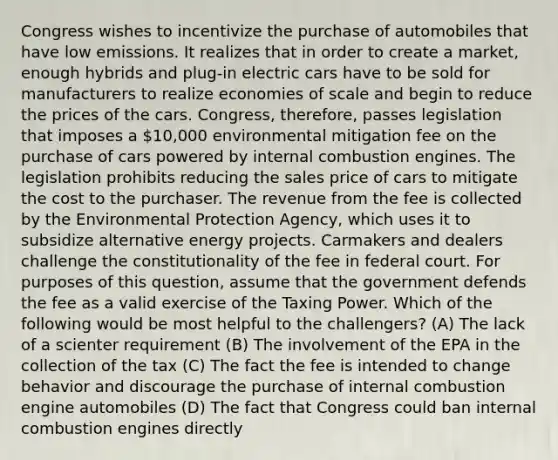 Congress wishes to incentivize the purchase of automobiles that have low emissions. It realizes that in order to create a market, enough hybrids and plug-in electric cars have to be sold for manufacturers to realize economies of scale and begin to reduce the prices of the cars. Congress, therefore, passes legislation that imposes a 10,000 environmental mitigation fee on the purchase of cars powered by internal combustion engines. The legislation prohibits reducing the sales price of cars to mitigate the cost to the purchaser. The revenue from the fee is collected by the Environmental Protection Agency, which uses it to subsidize alternative energy projects. Carmakers and dealers challenge the constitutionality of the fee in federal court. For purposes of this question, assume that the government defends the fee as a valid exercise of the Taxing Power. Which of the following would be most helpful to the challengers? (A) The lack of a scienter requirement (B) The involvement of the EPA in the collection of the tax (C) The fact the fee is intended to change behavior and discourage the purchase of internal combustion engine automobiles (D) The fact that Congress could ban internal combustion engines directly