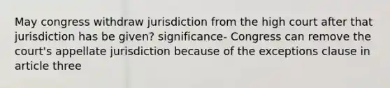 May congress withdraw jurisdiction from the high court after that jurisdiction has be given? significance- Congress can remove the court's appellate jurisdiction because of the exceptions clause in article three