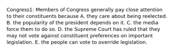 Congress1: Members of Congress generally pay close attention to their constituents because A. they care about being reelected. B. the popularity of the president depends on it. C. the media force them to do so. D. the Supreme Court has ruled that they may not vote against constituent preferences on important legislation. E. the people can vote to override legislation.