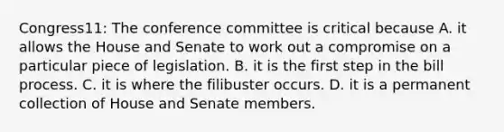 Congress11: The conference committee is critical because A. it allows the House and Senate to work out a compromise on a particular piece of legislation. B. it is the first step in the bill process. C. it is where the filibuster occurs. D. it is a permanent collection of House and Senate members.