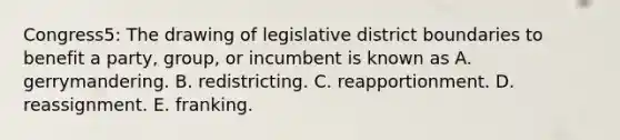 Congress5: The drawing of legislative district boundaries to benefit a party, group, or incumbent is known as A. gerrymandering. B. redistricting. C. reapportionment. D. reassignment. E. franking.