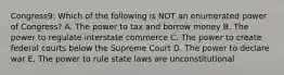 Congress9: Which of the following is NOT an enumerated power of Congress? A. The power to tax and borrow money B. The power to regulate interstate commerce C. The power to create federal courts below the Supreme Court D. The power to declare war E. The power to rule state laws are unconstitutional