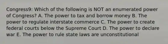 Congress9: Which of the following is NOT an enumerated power of Congress? A. The power to tax and borrow money B. The power to regulate interstate commerce C. The power to create federal courts below the Supreme Court D. The power to declare war E. The power to rule state laws are unconstitutional