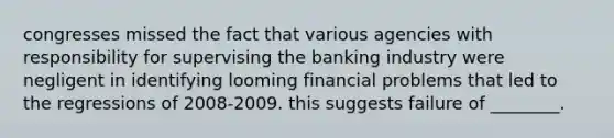 congresses missed the fact that various agencies with responsibility for supervising the banking industry were negligent in identifying looming financial problems that led to the regressions of 2008-2009. this suggests failure of ________.