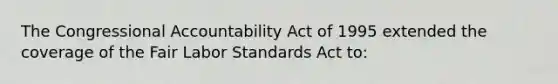 The Congressional Accountability Act of 1995 extended the coverage of the Fair Labor Standards Act to:​