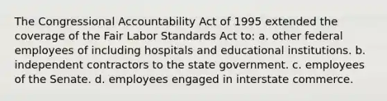 The Congressional Accountability Act of 1995 extended the coverage of the Fair Labor Standards Act to: a. other federal employees of including hospitals and educational institutions. b. independent contractors to the state government. c. employees of the Senate. d. employees engaged in interstate commerce.