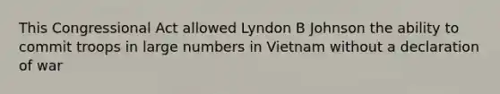 This Congressional Act allowed Lyndon B Johnson the ability to commit troops in large numbers in Vietnam without a declaration of war