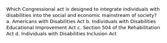 Which Congressional act is designed to integrate individuals with disabilities into the social and economic mainstream of society? a. Americans with Disabilities Act b. Individuals with Disabilities Educational Improvement Act c. Section 504 of the Rehabilitation Act d. Individuals with Disabilities Inclusion Act