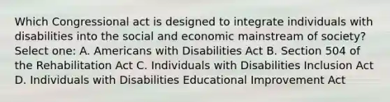 Which Congressional act is designed to integrate individuals with disabilities into the social and economic mainstream of society? Select one: A. Americans with Disabilities Act B. Section 504 of the Rehabilitation Act C. Individuals with Disabilities Inclusion Act D. Individuals with Disabilities Educational Improvement Act