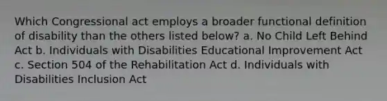 Which Congressional act employs a broader functional definition of disability than the others listed below? a. No Child Left Behind Act b. Individuals with Disabilities Educational Improvement Act c. Section 504 of the Rehabilitation Act d. Individuals with Disabilities Inclusion Act