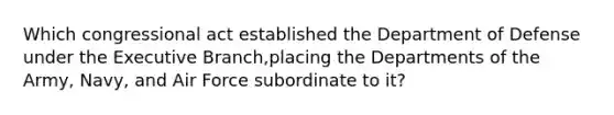 Which congressional act established the Department of Defense under the Executive Branch,placing the Departments of the Army, Navy, and Air Force subordinate to it?