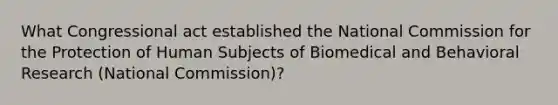 What Congressional act established the National Commission for the Protection of Human Subjects of Biomedical and Behavioral Research (National Commission)?